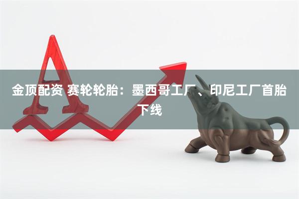 金顶配资 赛轮轮胎：墨西哥工厂、印尼工厂首胎下线
