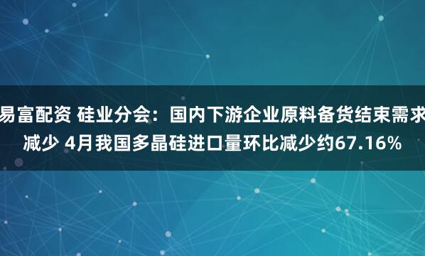 易富配资 硅业分会：国内下游企业原料备货结束需求减少 4月我国多晶硅进口量环比减少约67.16%