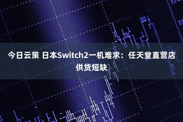 今日云策 日本Switch2一机难求：任天堂直营店供货短缺
