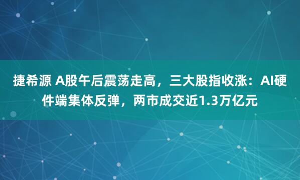 捷希源 A股午后震荡走高，三大股指收涨：AI硬件端集体反弹，两市成交近1.3万亿元