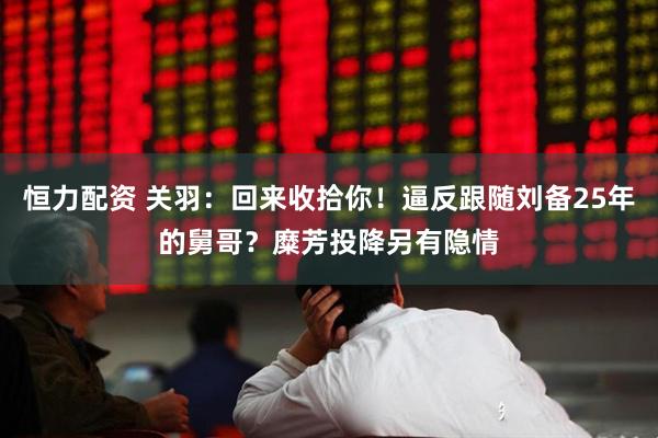 恒力配资 关羽：回来收拾你！逼反跟随刘备25年的舅哥？糜芳投降另有隐情