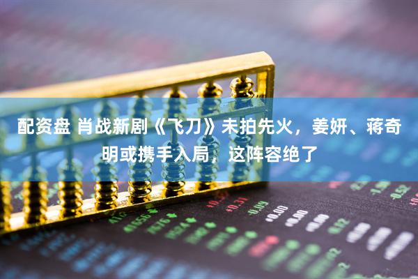 配资盘 肖战新剧《飞刀》未拍先火，姜妍、蒋奇明或携手入局，这阵容绝了