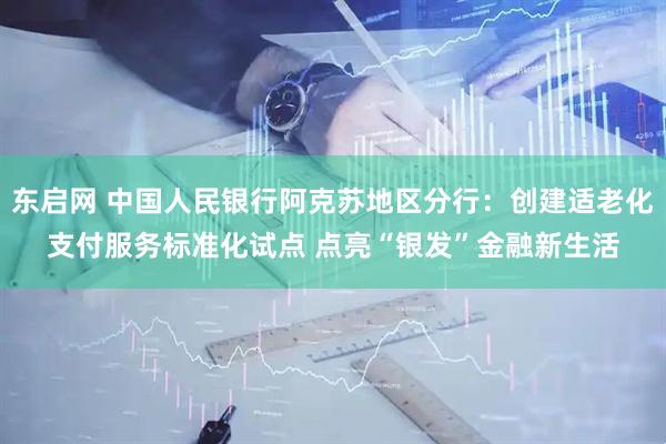 东启网 中国人民银行阿克苏地区分行：创建适老化支付服务标准化试点 点亮“银发”金融新生活