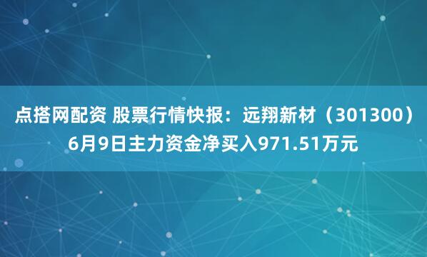 点搭网配资 股票行情快报：远翔新材（301300）6月9日主力资金净买入971.51万元