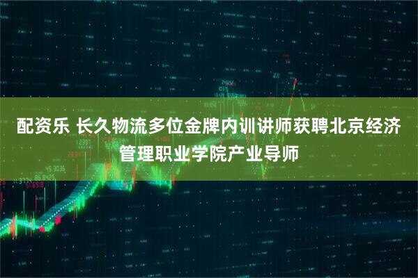 配资乐 长久物流多位金牌内训讲师获聘北京经济管理职业学院产业导师