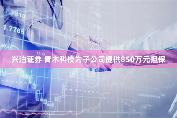 兴泊证券 青木科技为子公司提供850万元担保