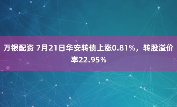 万银配资 7月21日华安转债上涨0.81%，转股溢价率22.95%