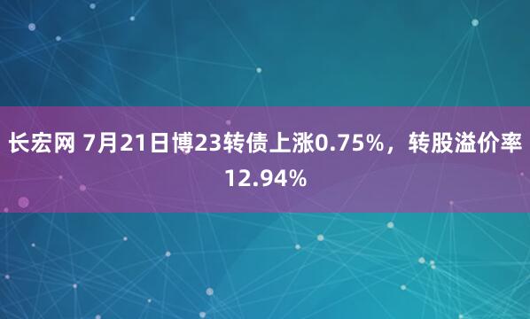 长宏网 7月21日博23转债上涨0.75%，转股溢价率12.94%