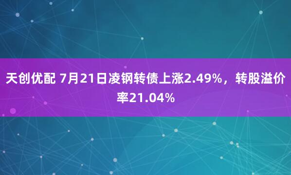 天创优配 7月21日凌钢转债上涨2.49%，转股溢价率21.04%