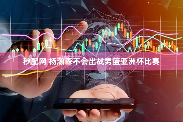 秒配网 杨瀚森不会出战男篮亚洲杯比赛