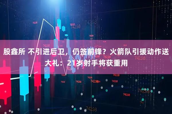 股鑫所 不引进后卫，仍签前锋？火箭队引援动作送大礼：21岁射手将获重用