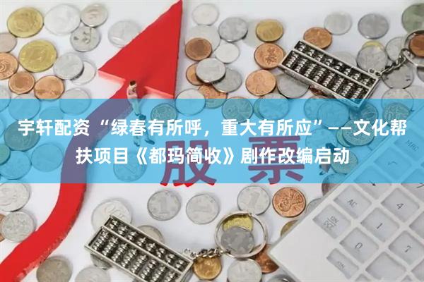 宇轩配资 “绿春有所呼，重大有所应”——文化帮扶项目《都玛简收》剧作改编启动
