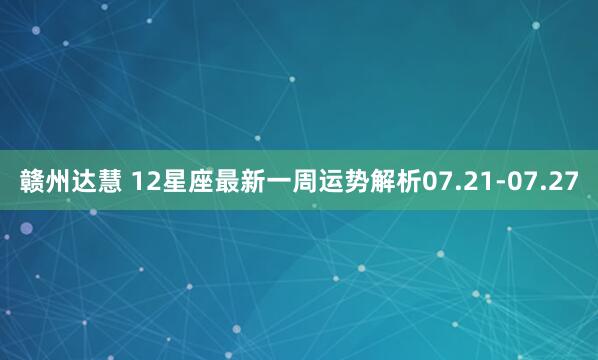 赣州达慧 12星座最新一周运势解析07.21-07.27
