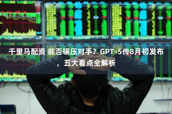 千里马配资 能否碾压对手？GPT-5传8月初发布，五大看点全解析
