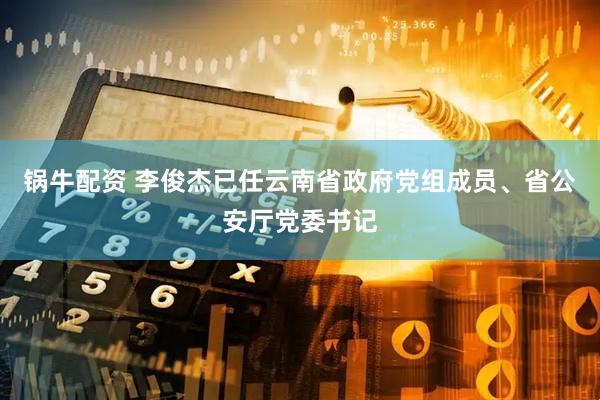 锅牛配资 李俊杰已任云南省政府党组成员、省公安厅党委书记