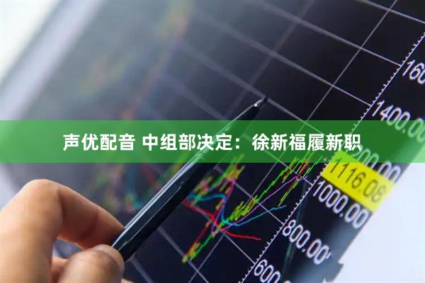声优配音 中组部决定：徐新福履新职