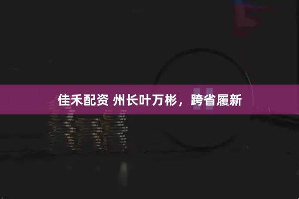佳禾配资 州长叶万彬，跨省履新