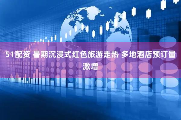 51配资 暑期沉浸式红色旅游走热 多地酒店预订量激增