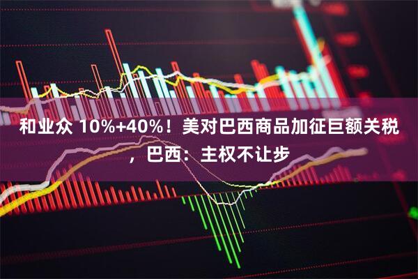 和业众 10%+40%！美对巴西商品加征巨额关税，巴西：主权不让步
