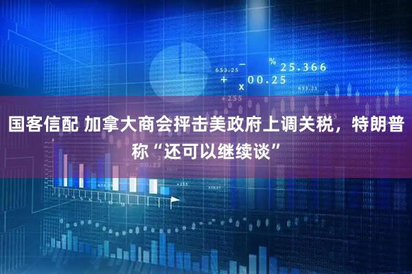 国客信配 加拿大商会抨击美政府上调关税，特朗普称“还可以继续谈”