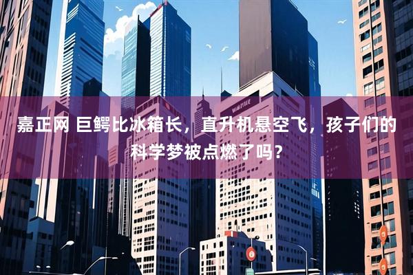 嘉正网 巨鳄比冰箱长，直升机悬空飞，孩子们的科学梦被点燃了吗？