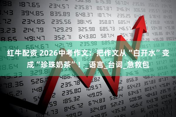 红牛配资 2026中考作文：把作文从“白开水”变成“珍珠奶茶”！_语言_台词_急救包