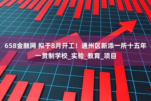 658金融网 拟于8月开工！通州区新添一所十五年一贯制学校_实验_教育_项目