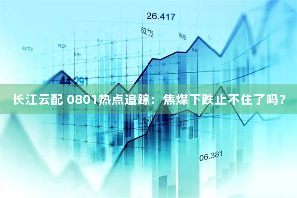 长江云配 0801热点追踪：焦煤下跌止不住了吗？