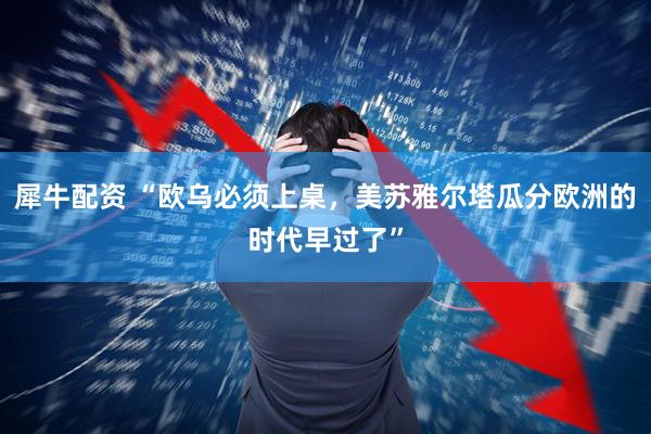 犀牛配资 “欧乌必须上桌，美苏雅尔塔瓜分欧洲的时代早过了”