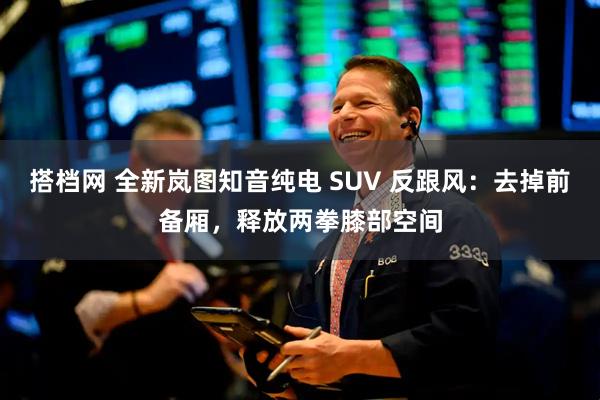 搭档网 全新岚图知音纯电 SUV 反跟风：去掉前备厢，释放两拳膝部空间