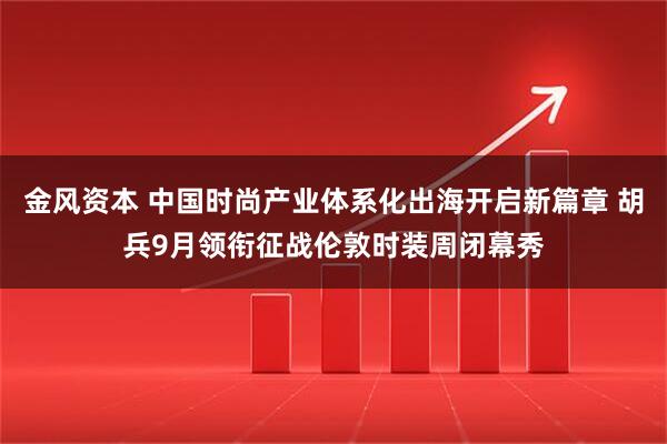 金风资本 中国时尚产业体系化出海开启新篇章 胡兵9月领衔征战伦敦时装周闭幕秀