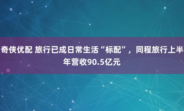 奇侠优配 旅行已成日常生活“标配”，同程旅行上半年营收90.5亿元