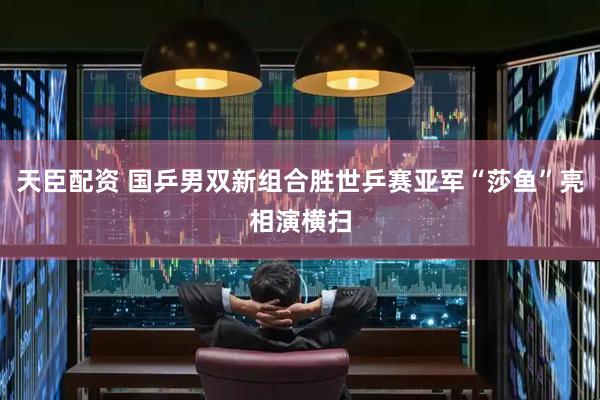天臣配资 国乒男双新组合胜世乒赛亚军“莎鱼”亮相演横扫