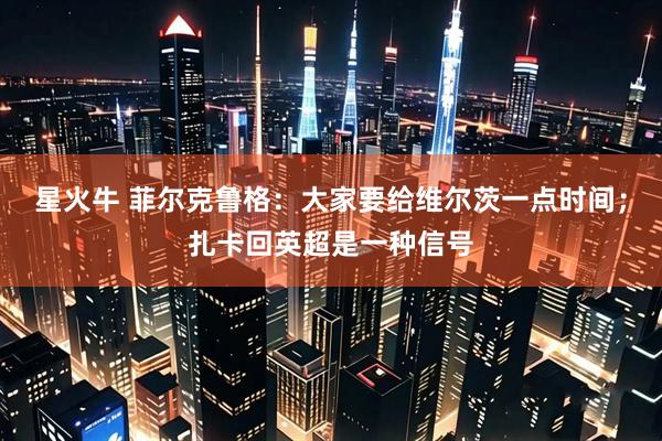 星火牛 菲尔克鲁格：大家要给维尔茨一点时间；扎卡回英超是一种信号