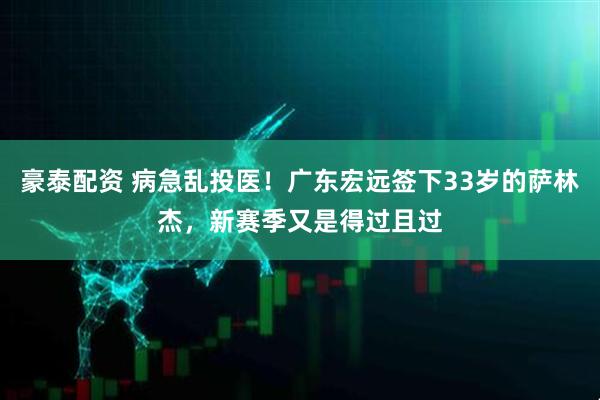 豪泰配资 病急乱投医！广东宏远签下33岁的萨林杰，新赛季又是得过且过