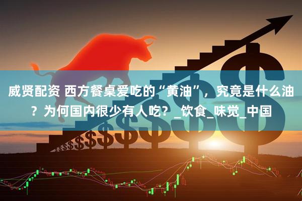 威贤配资 西方餐桌爱吃的“黄油”，究竟是什么油？为何国内很少有人吃？_饮食_味觉_中国