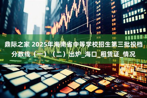 鼎际之家 2025年海南省中等学校招生第三批投档分数线（一）（二）出炉_海口_租赁证_情况