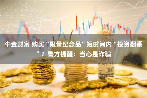 牛金财富 购买“限量纪念品”短时间内“投资翻番”？警方提醒：当心是诈骗