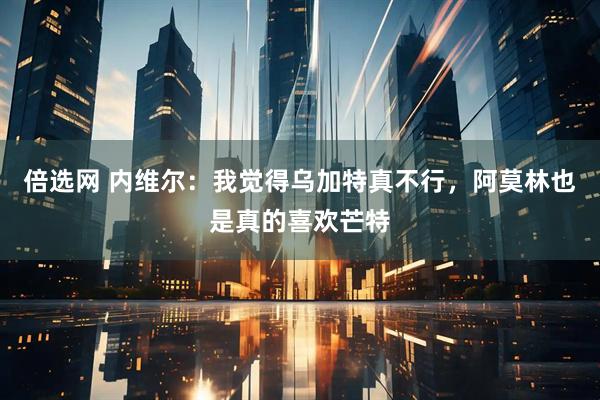 倍选网 内维尔：我觉得乌加特真不行，阿莫林也是真的喜欢芒特