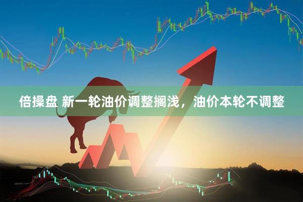 倍操盘 新一轮油价调整搁浅，油价本轮不调整