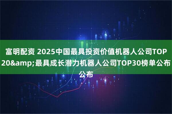 富明配资 2025中国最具投资价值机器人公司TOP20&最具成长潜力机器人公司TOP30榜单公布