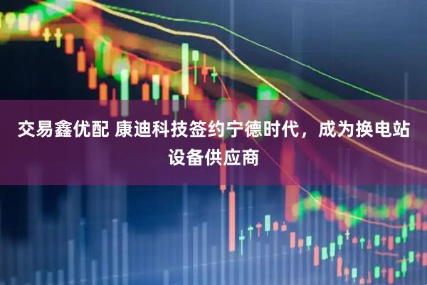 交易鑫优配 康迪科技签约宁德时代，成为换电站设备供应商
