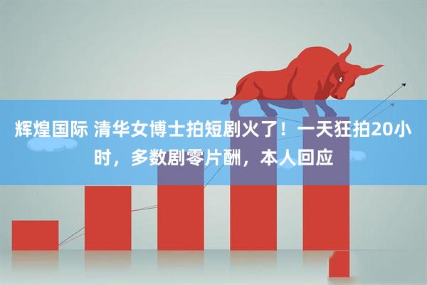 辉煌国际 清华女博士拍短剧火了！一天狂拍20小时，多数剧零片酬，本人回应