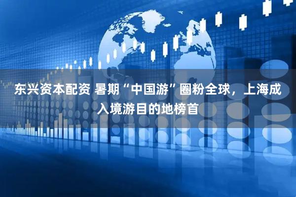 东兴资本配资 暑期“中国游”圈粉全球，上海成入境游目的地榜首