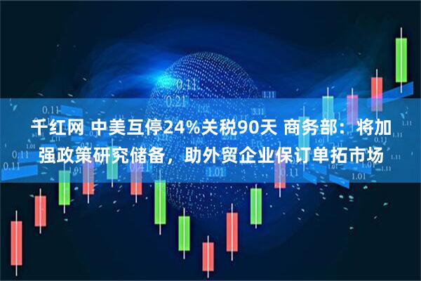 千红网 中美互停24%关税90天 商务部：将加强政策研究储备，助外贸企业保订单拓市场
