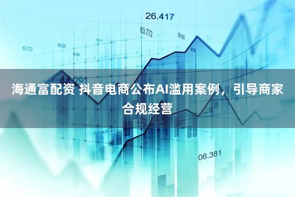 海通富配资 抖音电商公布AI滥用案例，引导商家合规经营
