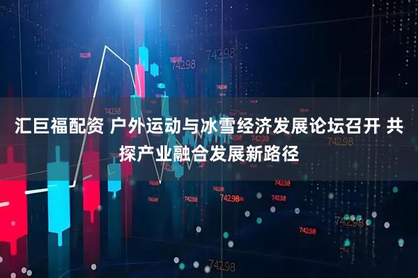 汇巨福配资 户外运动与冰雪经济发展论坛召开 共探产业融合发展新路径