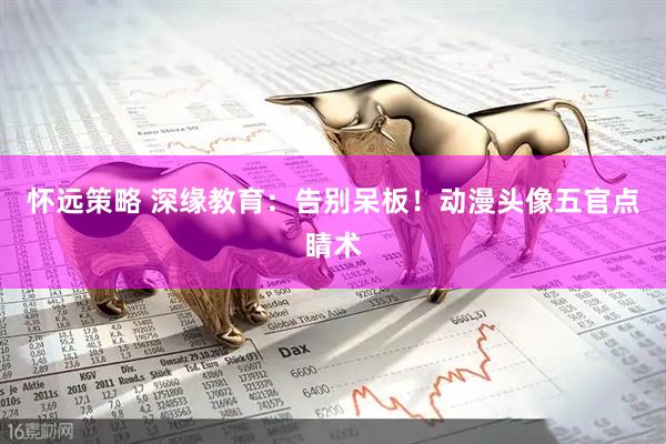 怀远策略 深缘教育：告别呆板！动漫头像五官点睛术