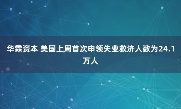 华霖资本 美国上周首次申领失业救济人数为24.1万人