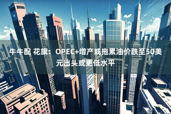 牛牛配 花旗：OPEC+增产或拖累油价跌至50美元出头或更低水平
